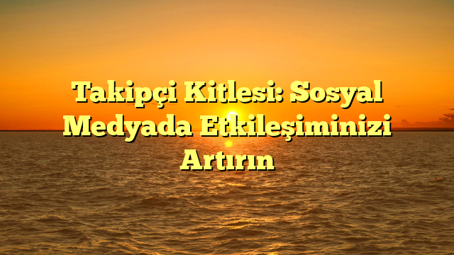 Takipçi Kitlesi: Sosyal Medyada Etkileşiminizi Artırın